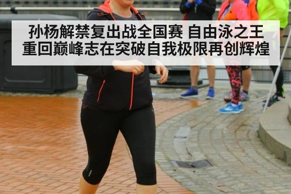 孙杨解禁复出战全国赛 自由泳之王重回巅峰志在突破自我极限再创辉煌